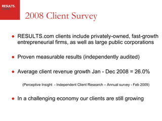 2008 Client Survey RESULTS.com clients include privately-owned, fast-growth entrepreneurial firms, as well as large public corporations Proven measurable results (independently audited) Average client revenue growth Jan - Dec 2008 = 26.0% (Perceptive Insight  - Independent Client Research – Annual survey - Feb 2009) In a challenging economy our clients are still growing 