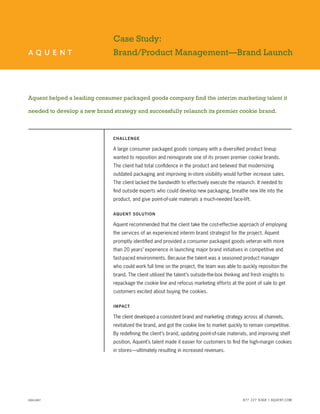 Case Study: 
Brand/Product Management—Brand Launch 
Aquent helped a leading consumer packaged goods company find the interim marketing talent it needed to develop a new brand strategy and successfully relaunch its premier cookie brand. 
Challenge 
A large consumer packaged goods company with a diversified product lineup wanted to reposition and reinvigorate one of its proven premier cookie brands. 
The client had total confidence in the product and believed that modernizing outdated packaging and improving in-store visibility would further increase sales. The client lacked the bandwidth to effectively execute the relaunch. It needed to find outside experts who could develop new packaging, breathe new life into the product, and give point-of-sale materials a much-needed face-lift. 
A 
quent Solution 
Aquent recommended that the client take the cost-effective approach of employing the services of an experienced interim brand strategist for the project. Aquent promptly identified and provided a consumer packaged goods veteran with more than 20 years’ experience in launching major brand initiatives in competitive and fast-paced environments. Because the talent was a seasoned product manager who could work full time on the project, the team was able to quickly reposition the brand. The client utilized the talent’s outside-the-box thinking and fresh insights to repackage the cookie line and refocus marketing efforts at the point of sale to get customers excited about buying the cookies. 
I 
mpact 
The client developed a consistent brand and marketing strategy across all channels, revitalized the brand, and got the cookie line to market quickly to remain competitive. By redefining the client’s brand, updating point-of-sale materials, and improving shelf position, Aquent’s talent made it easier for customers to find the high-margin cookies in stores—ultimately resulting in increased revenues. 
AS60-0807 
877 227 8368 | AQUENT.COM 