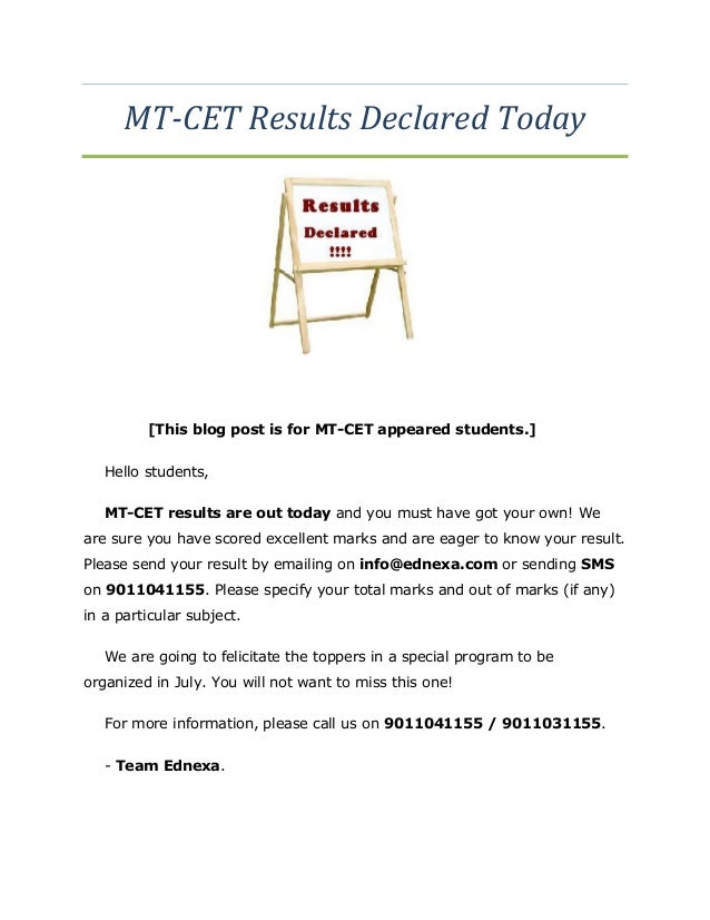 MT-CET Results Declared Today
[This blog post is for MT-CET appeared students.]
Hello students,
MT-CET results are out today and you must have got your own! We
are sure you have scored excellent marks and are eager to know your result.
Please send your result by emailing on info@ednexa.com or sending SMS
on 9011041155. Please specify your total marks and out of marks (if any)
in a particular subject.
We are going to felicitate the toppers in a special program to be
organized in July. You will not want to miss this one!
For more information, please call us on 9011041155 / 9011031155.
- Team Ednexa.
 