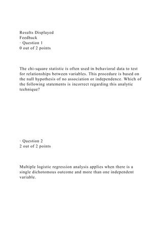 Results Displayed
Feedback
· Question 1
0 out of 2 points
The chi-square statistic is often used in behavioral data to test
for relationships between variables. This procedure is based on
the null hypothesis of no association or independence. Which of
the following statements is incorrect regarding this analytic
technique?
· Question 2
2 out of 2 points
Multiple logistic regression analysis applies when there is a
single dichotomous outcome and more than one independent
variable.
 