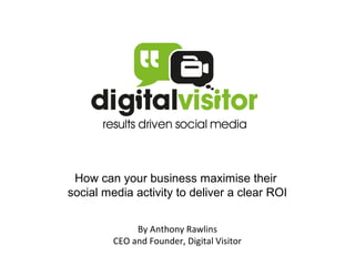How can your business maximise their
social media activity to deliver a clear ROI


              By Anthony Rawlins
         CEO and Founder, Digital Visitor
 