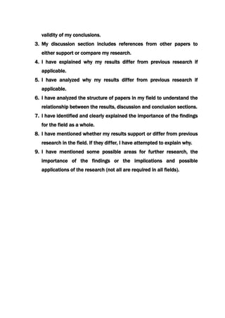 validity of my conclusions.
3. My discussion section includes references from other papers to
either support or compare my research.
4. I have explained why my results differ from previous research if
applicable.
5. I have analyzed why my results differ from previous research if
applicable.
6. I have analyzed the structure of papers in my field to understand the
relationship between the results, discussion and conclusion sections.
7. I have identified and clearly explained the importance of the findings
for the field as a whole.
8. I have mentioned whether my results support or differ from previous
research in the field. If they differ, I have attempted to explain why.
9. I have mentioned some possible areas for further research, the
importance of the findings or the implications and possible
applications of the research (not all are required in all fields).
 