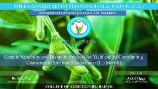 COLLEGE OF AGRICULTURE, RAIPUR
INDIRA GANDHI KRISHI VISHWAVIDIYALA, RAIPUR, (C.G.).
GUIDED BY
Dr. S.K. Nag
SPEAKER
Ankit Tigga
M.Sc. (Ag) Final Year
Genetic Variability and Diversity Analysis for Yield and Its Contributing
Characters in Soybean [Glycine max (L.) Merrill]
DEPARTMENT OF GENETICS AND PLANT BREEDING
(Scientist /Assistant Professor) 21 SEPTEMBER 2021
 