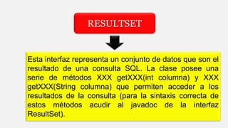 RESULTSET
Esta interfaz representa un conjunto de datos que son el
resultado de una consulta SQL. La clase posee una
serie de métodos XXX getXXX(int columna) y XXX
getXXX(String columna) que permiten acceder a los
resultados de la consulta (para la sintaxis correcta de
estos métodos acudir al javadoc de la interfaz
ResultSet).
 