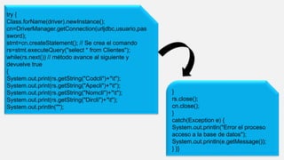 try {
Class.forName(driver).newInstance();
cn=DriverManager.getConnection(urljdbc,usuario,pas
sword);
stmt=cn.createStatement(); // Se crea el comando
rs=stmt.executeQuery("select * from Clientes");
while(rs.next()) // método avance al siguiente y
devuelve true
{
System.out.print(rs.getString("Codcli")+"t");
System.out.print(rs.getString("Apecli")+"t");
System.out.print(rs.getString("Nomcli")+"t");
System.out.print(rs.getString("Dircli")+"t");
System.out.println("");
}
rs.close();
cn.close();
}
catch(Exception e) {
System.out.println("Error el proceso
acceso a la base de datos");
System.out.println(e.getMessage());
} }}
 