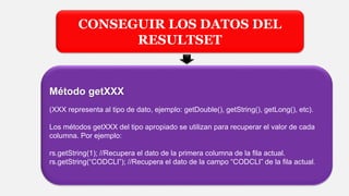 CONSEGUIR LOS DATOS DEL
RESULTSET
Método getXXX
(XXX representa al tipo de dato, ejemplo: getDouble(), getString(), getLong(), etc).
Los métodos getXXX del tipo apropiado se utilizan para recuperar el valor de cada
columna. Por ejemplo:
rs.getString(1); //Recupera el dato de la primera columna de la fila actual.
rs.getString(“CODCLI”); //Recupera el dato de la campo “CODCLI” de la fila actual.
 