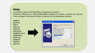 Nota:
La primera columna del ResultSet corresponde al número 1
Podemos referirnos a un dato del ResultSet mediante su número o nombre de columna.
Para conseguir otros tipos de datos contamos con los siguientes métodos:
getByte
getShort
getInt
getLong
getFloat
getDouble
getBigDecimal
getBoolean
getString
getBytes
getDate
getTime
 