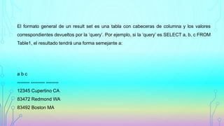 El formato general de un result set es una tabla con cabeceras de columna y los valores
correspondientes devueltos por la ‘query’. Por ejemplo, si la ‘query’ es SELECT a, b, c FROM
Table1, el resultado tendrá una forma semejante a:
a b c
-------- --------- --------
12345 Cupertino CA
83472 Redmond WA
83492 Boston MA
 