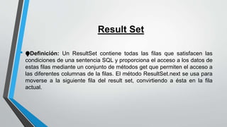 Result Set
• ⧭Definición: Un ResultSet contiene todas las filas que satisfacen las
condiciones de una sentencia SQL y proporciona el acceso a los datos de
estas filas mediante un conjunto de métodos get que permiten el acceso a
las diferentes columnas de la filas. El método ResultSet.next se usa para
moverse a la siguiente fila del result set, convirtiendo a ésta en la fila
actual.
 