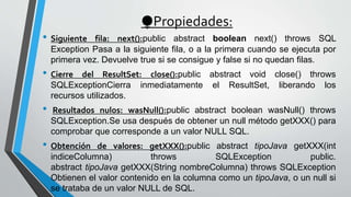 ⧭Propiedades:
• Siguiente fila: next():public abstract boolean next() throws SQL
Exception Pasa a la siguiente fila, o a la primera cuando se ejecuta por
primera vez. Devuelve true si se consigue y false si no quedan filas.
• Cierre del ResultSet: close():public abstract void close() throws
SQLExceptionCierra inmediatamente el ResultSet, liberando los
recursos utilizados.
• Resultados nulos: wasNull():public abstract boolean wasNull() throws
SQLException.Se usa después de obtener un null método getXXX() para
comprobar que corresponde a un valor NULL SQL.
• Obtención de valores: getXXX():public abstract tipoJava getXXX(int
indiceColumna) throws SQLException public.
abstract tipoJava getXXX(String nombreColumna) throws SQLException
Obtienen el valor contenido en la columna como un tipoJava, o un null si
se trataba de un valor NULL de SQL.
 