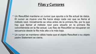 Filas y Cursores
• Un ResultSet mantiene un cursor que apunta a la fila actual de datos.
El cursor se mueve una fila hacia abajo cada vez que se llama al
método next. Inicialmente se sitúa antes de la primera fila, por lo que
hay que llamar al método next para situarlo en la primera fila
convirtiéndola en la fila actual. Las filas de ResultSet se recuperan en
secuencia desde la fila más alta a la más baja.
• Un cursor se mantiene válido hasta que el objeto Resultset o su objeto
padre Statement se cierra.
 