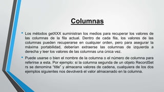 Columnas
• Los métodos getXXX suministran los medios para recuperar los valores de
las columnas de la fila actual. Dentro de cada fila, los valores de las
columnas pueden recuperarse en cualquier orden, pero para asegurar la
máxima portabilidad, deberían extraerse las columnas de izquierda a
derecha y leer los valores de las columnas una única vez.
• Puede usarse o bien el nombre de la columna o el número de columna para
referirse a esta. Por ejemplo: si la columna segunda de un objeto RecordSet
rs se denomina “title” y almacena valores de cadena, cualquiera de los dos
ejemplos siguientes nos devolverá el valor almacenado en la columna.
 