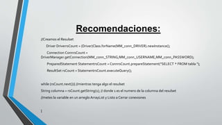 Recomendaciones:
//Creamos el Resulset
Driver DriverrsCount = (Driver)Class.forName(MM_conn_DRIVER).newInstance();
Connection ConnrsCount =
DriverManager.getConnection(MM_conn_STRING,MM_conn_USERNAME,MM_conn_PASSWORD);
PreparedStatement StatementrsCount = ConnrsCount.prepareStatement("SELECT * FROM tabla ");
ResultSet rsCount = StatementrsCount.executeQuery();
while (rsCount.next()){ //mientras tenga algo el resulset
String columna = rsCount.getString(1); // donde 1 es el numero de la columna del resulset
//metes la variable en un arreglo ArrayList y Listo a Cerrar conexiones
}
 