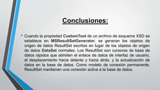 Conclusiones:
• Cuando la propiedad CustomTool de un archivo de esquema XSD se
establece en MSResultSetGenerator, se generan los objetos de
origen de datos ResultSet escritos en lugar de los objetos de origen
de datos DataSet normales. Los ResultSet son cursores de base de
datos rápidos que admiten el enlace de datos de interfaz de usuario,
el desplazamiento hacia delante y hacia atrás, y la actualización de
datos en la base de datos. Como modelo de conexión permanente,
ResultSet mantienen una conexión activa a la base de datos.
 