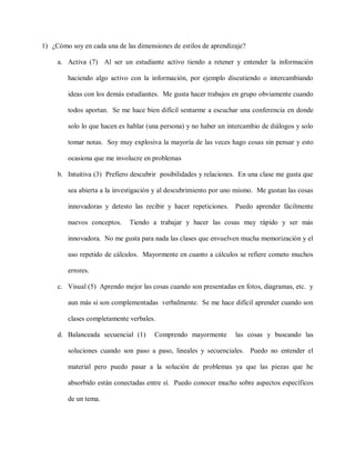 1) ¿Cómo soy en cada una de las dimensiones de estilos de aprendizaje?
a. Activa (7) Al ser un estudiante activo tiendo a retener y entender la información
haciendo algo activo con la información, por ejemplo discutiendo o intercambiando
ideas con los demás estudiantes. Me gusta hacer trabajos en grupo obviamente cuando
todos aportan. Se me hace bien difícil sentarme a escuchar una conferencia en donde
solo lo que hacen es hablar (una persona) y no haber un intercambio de diálogos y solo
tomar notas. Soy muy explosiva la mayoría de las veces hago cosas sin pensar y esto
ocasiona que me involucre en problemas
b. Intuitiva (3) Prefiero descubrir posibilidades y relaciones. En una clase me gusta que
sea abierta a la investigación y al descubrimiento por uno mismo. Me gustan las cosas
innovadoras y detesto las recibir y hacer repeticiones. Puedo aprender fácilmente
nuevos conceptos. Tiendo a trabajar y hacer las cosas muy rápido y ser más
innovadora. No me gusta para nada las clases que envuelven mucha memorización y el
uso repetido de cálculos. Mayormente en cuanto a cálculos se refiere cometo muchos
errores.
c. Visual (5) Aprendo mejor las cosas cuando son presentadas en fotos, diagramas, etc. y
aun más si son complementadas verbalmente. Se me hace difícil aprender cuando son
clases completamente verbales.
d. Balanceada secuencial (1) Comprendo mayormente las cosas y buscando las
soluciones cuando son paso a paso, lineales y secuenciales. Puedo no entender el
material pero puedo pasar a la solución de problemas ya que las piezas que he
absorbido están conectadas entre sí. Puedo conocer mucho sobre aspectos específicos
de un tema.
 
