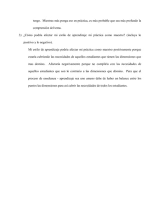 tengo. Mientras más ponga eso en práctica, es más probable que sea más profundo la
comprensión del tema.
3) ¿Cómo podría afectar mi estilo de aprendizaje mi práctica como maestro? (incluya lo
positivo y lo negativo).
Mi estilo de aprendizaje podría afectar mi práctica como maestro positivamente porque
estaría cubriendo las necesidades de aquellos estudiantes que tienen las dimensiones que
mas domino. Afectaría negativamente porque no cumpliría con las necesidades de
aquellos estudiantes que son lo contrario a las dimensiones que dómino. Para que el
proceso de enseñanza - aprendizaje sea uno ameno debe de haber un balance entre los
puntos las dimensiones para así cubrir las necesidades de todos los estudiantes.
 
