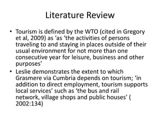 Literature Review
• Tourism is defined by the WTO (cited in Gregory
  et al, 2009) as ‘as ‘the activities of persons
  traveling to and staying in places outside of their
  usual environment for not more than one
  consecutive year for leisure, business and other
  purposes’
• Leslie demonstrates the extent to which
  Grasmere via Cumbria depends on tourism; ‘in
  addition to direct employment, tourism supports
  local services’ such as ‘the bus and rail
  network, village shops and public houses’ (
  2002:134)
 