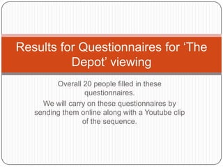Results for Questionnaires for ‘The
          Depot’ viewing
         Overall 20 people filled in these
                  questionnaires.
     We will carry on these questionnaires by
   sending them online along with a Youtube clip
                 of the sequence.
 