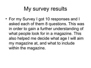 My survey results
• For my Survey I got 10 responses and I
  asked each of them 8 questions. This was
  in order to gain a further understanding of
  what people look for in a magazine. This
  also helped me decide what age I will aim
  my magazine at, and what to include
  within the magazine.
 