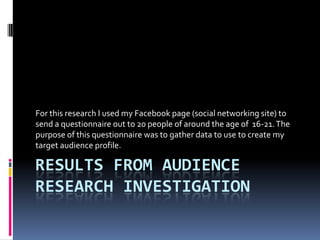 Results from audience research investigation  For this research I used my Facebook page (social networking site) to send a questionnaire out to 20 people of around the age of  16-21. The purpose of this questionnaire was to gather data to use to create my target audience profile. 