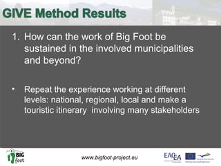 www.bigfoot-project.eu
1. How can the work of Big Foot be
sustained in the involved municipalities
and beyond?
• Repeat the experience working at different
levels: national, regional, local and make a
touristic itinerary involving many stakeholders
 