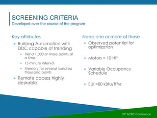 Key attributes Need one or more of these
 Building Automation with
DDC capable of trending
 Trend 1,000 or more points at
a time
 15 minute interval
 Memory for several hundred
thousand points
 Remote access highly
desirable
 Observed potential for
optimization
 Motors > 10 HP
 Variable Occupancy
Schedule
 EUI >80 kBtu/ft2yr
21st NCBC Conference
SCREENING CRITERIA
Developed over the course of the program
 