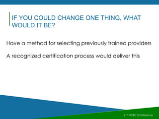 21st NCBC Conference
IF YOU COULD CHANGE ONE THING, WHAT
WOULD IT BE?
Have a method for selecting previously trained providers
A recognized certification process would deliver this
 