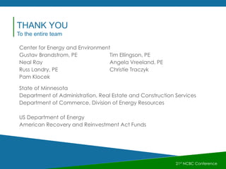 21st NCBC Conference
Center for Energy and Environment
Gustav Brandstrom, PE Tim Ellingson, PE
Neal Ray Angela Vreeland, PE
Russ Landry, PE Christie Traczyk
Pam Klocek
State of Minnesota
Department of Administration, Real Estate and Construction Services
Department of Commerce, Division of Energy Resources
US Department of Energy
American Recovery and Reinvestment Act Funds
THANK YOU
To the entire team
 