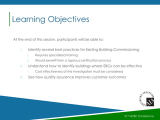 At the end of this session, participants will be able to:
1. Identify several best practices for Existing Building Commissioning
1. Requires specialized training
2. Would benefit from a rigorous certification process
2. Understand how to identify buildings where EBCx can be effective
1. Cost effectiveness of the investigation must be considered
3. See how quality assurance improves customer outcomes
Learning Objectives
21st NCBC Conference
 