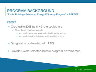PBEEEP
 Created in 2008 by MN State Legislature
 Meet two important needs:
 Access to technical services that will identify savings
 Access to funding to implement identified savings
 Designed in partnership with PECI
 Providers were selected before program development
21st NCBC Conference
PROGRAM BACKGROUND
“Public Buildings Enhanced Energy Efficiency Program” = PBEEEP
 
