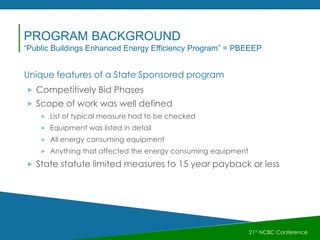 Unique features of a State Sponsored program
 Competitively Bid Phases
 Scope of work was well defined
 List of typical measure had to be checked
 Equipment was listed in detail
 All energy consuming equipment
 Anything that affected the energy consuming equipment
 State statute limited measures to 15 year payback or less
21st NCBC Conference
PROGRAM BACKGROUND
“Public Buildings Enhanced Energy Efficiency Program” = PBEEEP
 