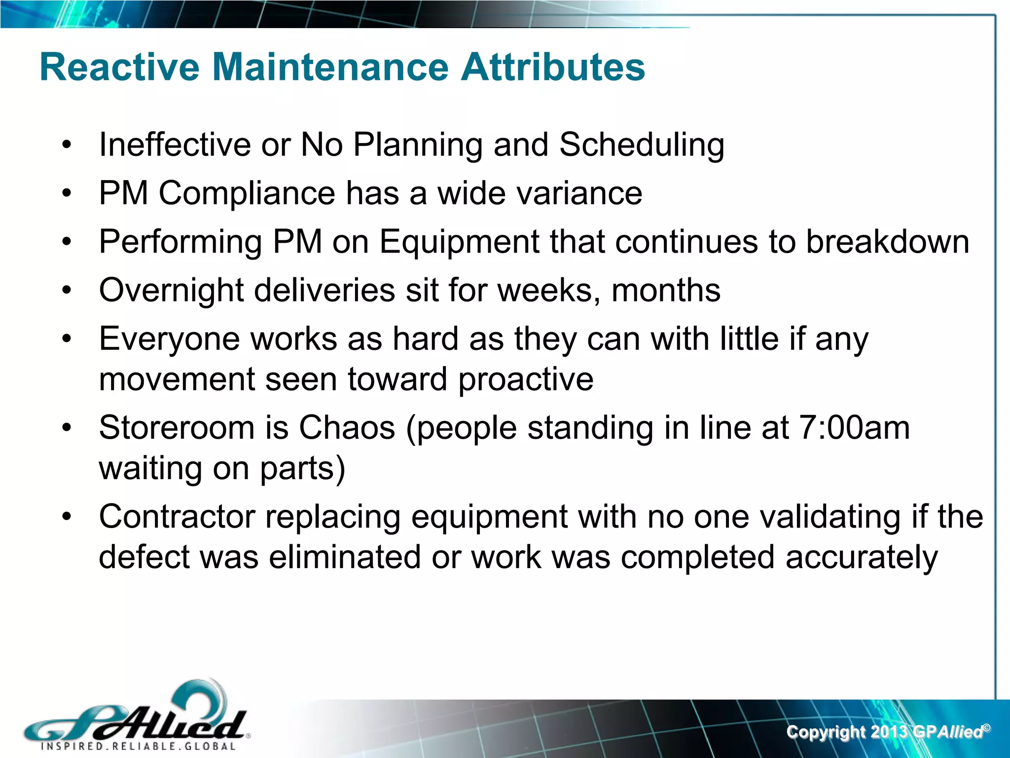 Reactive Maintenance Attributes
 • Ineffective or No Planning and Scheduling
 • PM Compliance has a wide variance
 • Performing PM on Equipment that continues to breakdown
 • Overnight deliveries sit for weeks, months
 • Everyone works as hard as they can with little if any
   movement seen toward proactive
 • Storeroom is Chaos (people standing in line at 7:00am
   waiting on parts)
 • Contractor replacing equipment with no one validating if the
   defect was eliminated or work was completed accurately




                                                 Copyright 2013 GPAllied©
 