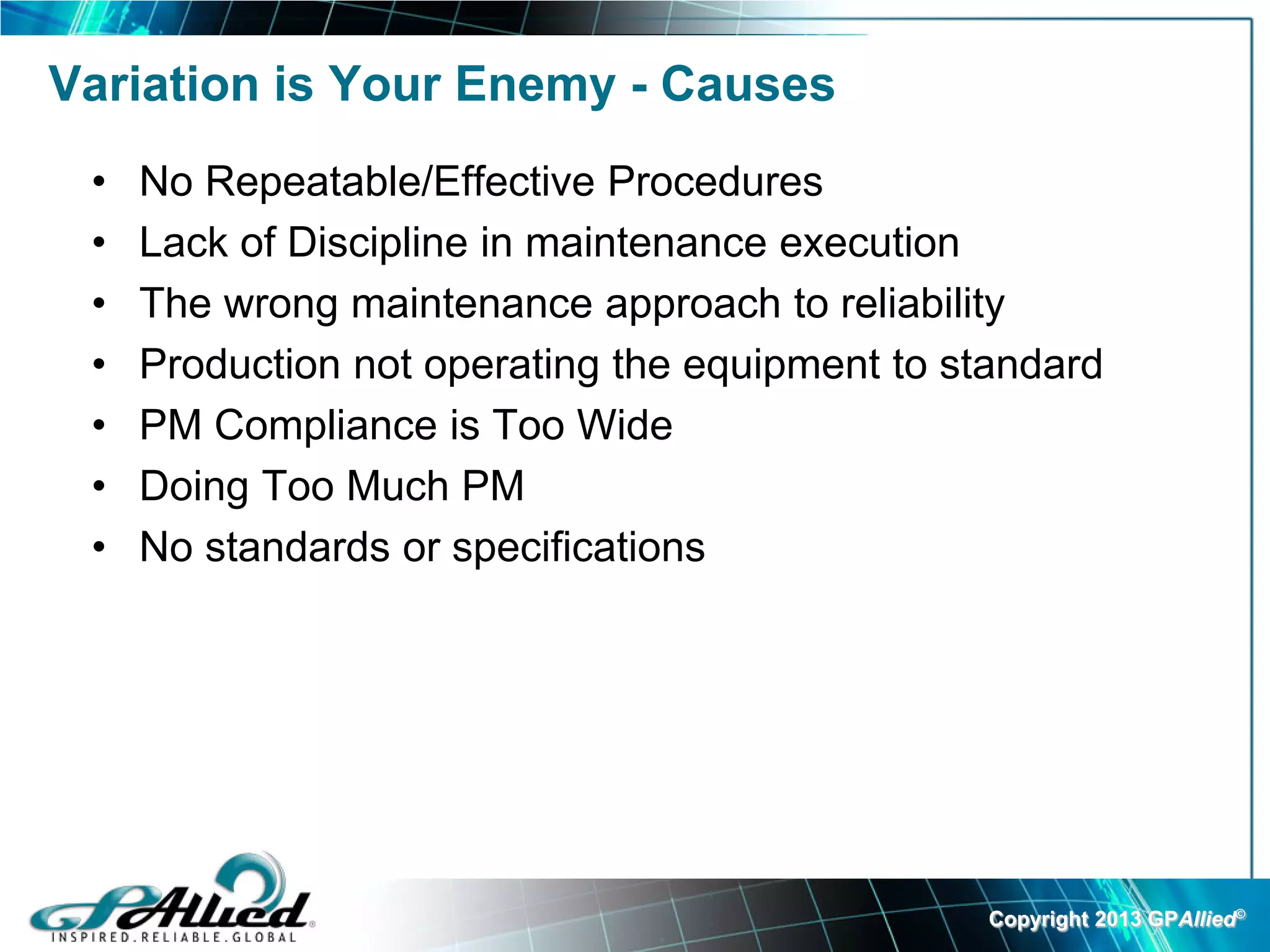 Variation is Your Enemy - Causes
 •   No Repeatable/Effective Procedures
 •   Lack of Discipline in maintenance execution
 •   The wrong maintenance approach to reliability
 •   Production not operating the equipment to standard
 •   PM Compliance is Too Wide
 •   Doing Too Much PM
 •   No standards or specifications




                                                 Copyright 2013 GPAllied©
 