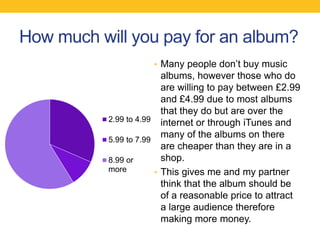 How much will you pay for an album?
• Many people don’t buy music
albums, however those who do
are willing to pay between £2.99
and £4.99 due to most albums
that they do but are over the
internet or through iTunes and
many of the albums on there
are cheaper than they are in a
shop.
• This gives me and my partner
think that the album should be
of a reasonable price to attract
a large audience therefore
making more money.
2.99 to 4.99
5.99 to 7.99
8.99 or
more
 