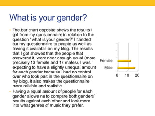 What is your gender?
• The bar chart opposite shows the results I
got from my questionnaire in relation to the
question ‘ what is your gender?’ I handed
out my questionnaire to people as well as
having it available on my blog. The results
that I got showed that the people that
answered it, were near enough equal (more
precisely 13 female and 17 males). I was
expecting to have a slightly unequal amount
for each gender because I had no control
over who took part in the questionnaire on
my blog. It also makes the questionnaire
more reliable and realistic.
• Having a equal amount of people for each
gender allows ne to compare both genders’
results against each other and look more
into what genres of music they prefer.
0 10 20
Male
Female
.2
.
 
