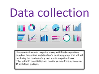 Data collection
I have created a music magazine survey with five key questions
based on the content and visuals of a music magazine; that will aid
me during the creation of my own music magazine. I have
collected both quantitative and qualitative data from my survey of
15 sixth form students.
 