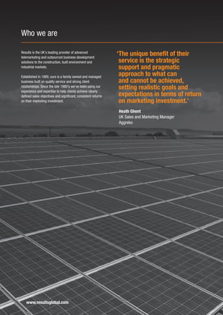 Who we are

Results is the UK’s leading provider of advanced
telemarketing and outsourced business development
                                                               ‘The unique benefit of their
solutions to the construction, built environment and            service is the strategic
industrial markets.                                             support and pragmatic
Established in 1989, ours is a family owned and managed
                                                                approach to what can
business built on quality service and strong client             and cannot be achieved,
relationships. Since the late 1980’s we’ve been using our
experience and expertise to help clients achieve clearly
                                                                setting realistic goals and
defined sales objectives and significant, consistent returns    expectations in terms of return
on their marketing investment.                                  on marketing investment.’
                                                               Heath Ghent
                                                               UK Sales and Marketing Manager
                                                               Aggreko




   www.resultsglobal.com
 