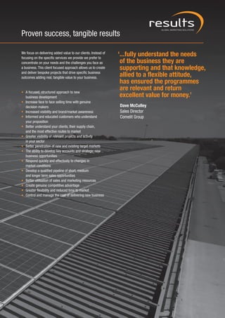Proven success, tangible results

We focus on delivering added value to our clients. Instead of
focusing on the specific services we provide we prefer to
                                                                ‘...fully understand the needs
concentrate on your needs and the challenges you face as         of the business they are
a business. This client focused approach allows us to create     supporting and that knowledge,
and deliver bespoke projects that drive specific business
outcomes adding real, tangible value to your business.
                                                                 allied to a flexible attitude,
                                                                 has ensured the programmes
• A focused, structured approach to new
                                                                 are relevant and return
  business development                                           excellent value for money.’
• Increase face to face selling time with genuine
  decision makers                                               Dave McCulley
• Increased visibility and brand/market awareness               Sales Director
• Informed and educated customers who understand                Comelit Group
  your proposition
• Better understand your clients, their supply chain,
  and the most effective routes to market
• Greater visibility of relevant projects and activity
  in your sector
• Better penetration of new and existing target markets
• The ability to develop key accounts and strategic new
  business opportunities
• Respond quickly and effectively to changes in
  market conditions
• Develop a qualified pipeline of short, medium
  and longer term sales opportunities
• Better utilisation of sales and marketing resources
• Create genuine competitive advantage
• Greater flexibility and reduced time to market
• Control and manage the cost of delivering new business
 