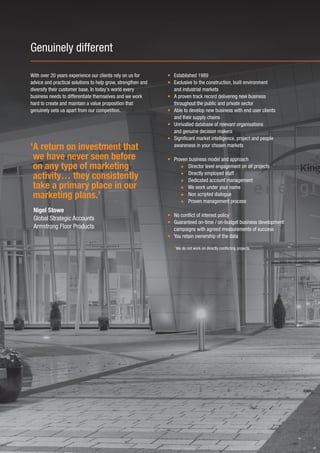 Genuinely different

With over 20 years experience our clients rely on us for      • Established 1989
advice and practical solutions to help grow, strengthen and   • Exclusive to the construction, built environment
diversify their customer base. In today’s world every           and industrial markets
business needs to differentiate themselves and we work        • A proven track record delivering new business
hard to create and maintain a value proposition that            throughout the public and private sector
genuinely sets us apart from our competition.                 • Able to develop new business with end user clients
                                                                and their supply chains
                                                              • Unrivalled database of relevant organisations
                                                                and genuine decision makers
                                                              • Significant market intelligence, project and people
‘A return on investment that                                    awareness in your chosen markets

 we have never seen before                                    • Proven business model and approach
 on any type of marketing                                          + Director level engagement on all projects
                                                                   + Directly employed staff
 activity… they consistently                                       + Dedicated account management
 take a primary place in our                                       + We work under your name
 marketing plans.’                                                 + Non scripted dialogue
                                                                   + Proven management process
 Nigel Stowe
                                                              • No conflict of interest policy*
 Global Strategic Accounts
                                                              • Guaranteed on-time / on-budget business development
 Armstrong Floor Products                                       campaigns with agreed measurements of success
                                                              • You retain ownership of the data

                                                                 *We do not work on directly conflicting projects.
 