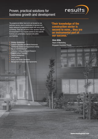 Proven, practical solutions for
business growth and development

The projects we deliver tend not to be focused on one
particular service, more a combination of services and
                                                              ‘Their knowledge of the
tactics delivered by experienced people with some joined       construction sector is
up thinking. These are just some of the ‘services’ that can    second to none... they are
be incorporated in to a bespoke solution to drive specific
business and performance improvements within
                                                               an instrumental part of
your business.                                                 our success.’
                                                              Chris Witte
•   Strategy Development                                      Head of Marketing
•   Customer Education and Market Awareness                   Kingspan Insulated Panels
•   Opportunity Creation and Appointment Setting
•   Key Account Development
•   Customer Profiling and Market Research
•   Project/Contract Tracking
•   Pipeline Development
•   Data Services
•   Enquiry and Tender Generation
•   Management of Supply Chain Agreements




                                                                                      www.resultsglobal.com
 