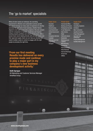 The ‘go to market’ specialists

While all client needs are individual, the overriding              Public Sector        Private Sector          Supply Chain
requirement is effective and sustainable business growth.          Education            Commercial Office       Developers
Our clients leverage our many years of experience to develop       Healthcare           Banking and Finance     Consulting Engineers
precisely the right kind of new business, whether that be          Social Housing       Professional Services   Architects
aligned to new build construction projects or the ever present     Local Government     IT and Telecomms        Main Contractors
need for companies to maintain, modernise and improve              Central Government   Data Centres            Quantity Surveyors
existing property portfolios and critical infrastructure. With a   MOD                  Retail                  Project Management
proven track record dealing directly with end user clients and     Emergency Services   Hotel and Leisure       Specialist Sub
their approved supply chains we can help you develop and           Custodial            Residential             Contractors
exploit multiple routes to market to engage with the right         Highways and Civil   Warehouse and           Property Management
people at precisely the right time.                                Engineering          Logistics               Facilities Management
                                                                   Transport            Manufacturing
                                                                                        Engineering
                                                                                        Pharmaceuticals
                                                                                        Petro/Chemical
                                                                                        Food and Beverage
‘From our first meeting                                                                 Oil and Gas
 Results has delivered on every                                                         Utilities

 promise made and continue
 to play a major part in my
 company’s new business
 development activity.’
 Keith Sprague
 UK Marketing and Customer Services Manager
 AmbiRad Group




   www.resultsglobal.com
 