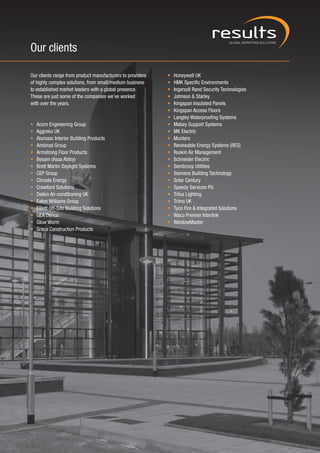 Our clients

Our clients range from product manufacturers to providers   •   Honeywell UK
of highly complex solutions, from small/medium business     •   HMK Specific Environments
to established market leaders with a global presence.       •   Ingersoll Rand Security Technologies
These are just some of the companies we’ve worked           •   Johnson & Starley
with over the years.                                        •   Kingspan Insulated Panels
                                                            •   Kingspan Access Floors
                                                            •   Langley Waterproofing Systems
•   Acorn Engineering Group                                 •   Mabey Support Systems
•   Aggreko UK                                              •   MK Electric
•   Alumasc Interior Building Products                      •   Munters
•   Ambirad Group                                           •   Renewable Energy Systems (RES)
•   Armstrong Floor Products                                •   Ruskin Air Management
•   Besam (Assa Abloy)                                      •   Schneider Electric
•   Brett Martin Daylight Systems                           •   Sembcorp Utilities
•   CEP Group                                               •   Siemens Building Technology
•   Climate Energy                                          •   Solar Century
•   Crawford Solutions                                      •   Speedy Services Plc
•   Daikin Air-conditioning UK                              •   Trilux Lighting
•   Eaton Williams Group                                    •   Trimo UK
•   Elliott Off-Site Building Solutions                     •   Tyco Fire & Integrated Solutions
•   GEA Denco                                               •   Waco Premier Interlink
•   Glow Worm                                               •   WindowMaster
•   Grace Construction Products
 