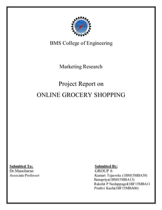 BMS College of Engineering
Marketing Research
Project Report on
ONLINE GROCERY SHOPPING
Submitted To: Submitted By:
Dr.Manoharan GROUP 6
Associate Professor Kumari Tejaswita (1BM15MBA38)
Banupriya(1BM15MBA13)
Rakshit P Neelappagol(1BF15MBA11
Pruthvi Kashi(1BF15MBA06)
 
