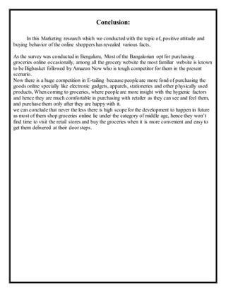 Conclusion:
In this Marketing research which we conducted with the topic of, positive attitude and
buying behavior of the online shoppers has revealed various facts,
As the survey was conducted in Bengaluru, Most of the Bangalorian optfor purchasing
groceries online occasionally, among all the grocery website the most familiar website is known
to be Bigbasket followed by Amazon Now who is tough competitor for them in the present
scenario.
Now there is a huge competition in E-tailing because people are more fond of purchasing the
goods online specially like electronic gadgets, apparels, stationeries and other physically used
products, When coming to groceries, where people are more insight with the hygienic factors
and hence they are much comfortable in purchasing with retailer as they can see and feel them,
and purchase them only after they are happy with it.
we can conclude that never the less there is high scopefor the development to happen in future
as most of them shop groceries online lie under the category of middle age, hence they won’t
find time to visit the retail stores and buy the groceries when it is more convenient and easy to
get them delivered at their doorsteps.
 