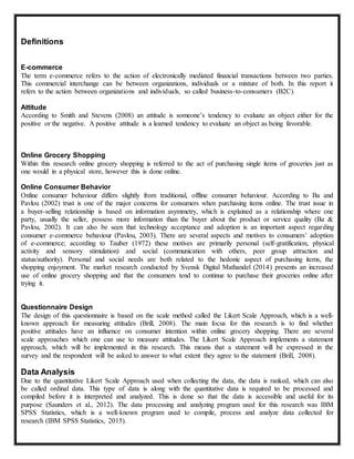 Definitions
E-commerce
The term e-commerce refers to the action of electronically mediated financial transactions between two parties.
This commercial interchange can be between organizations, individuals or a mixture of both. In this report it
refers to the action between organizations and individuals, so called business-to-consumers (B2C).
Attitude
According to Smith and Stevens (2008) an attitude is someone’s tendency to evaluate an object either for the
positive or the negative. A positive attitude is a learned tendency to evaluate an object as being favorable.
Online Grocery Shopping
Within this research online grocery shopping is referred to the act of purchasing single items of groceries just as
one would in a physical store, however this is done online.
Online Consumer Behavior
Online consumer behaviour differs slightly from traditional, offline consumer behaviour. According to Ba and
Pavlou (2002) trust is one of the major concerns for consumers when purchasing items online. The trust issue in
a buyer-selling relationship is based on information asymmetry, which is explained as a relationship where one
party, usually the seller, possess more information than the buyer about the product or service quality (Ba &
Pavlou, 2002). It can also be seen that technology acceptance and adoption is an important aspect regarding
consumer e-commerce behaviour (Pavlou, 2003). There are several aspects and motives to consumers’ adoption
of e-commerce; according to Tauber (1972) these motives are primarily personal (self-gratification, physical
activity and sensory stimulation) and social (communication with others, peer group attraction and
status/authority). Personal and social needs are both related to the hedonic aspect of purchasing items, the
shopping enjoyment. The market research conducted by Svensk Digital Mathandel (2014) presents an increased
use of online grocery shopping and that the consumers tend to continue to purchase their groceries online after
trying it.
Questionnaire Design
The design of this questionnaire is based on the scale method called the Likert Scale Approach, which is a well-
known approach for measuring attitudes (Brill, 2008). The main focus for this research is to find whether
positive attitudes have an influence on consumer intention within online grocery shopping. There are several
scale approaches which one can use to measure attitudes. The Likert Scale Approach implements a statement
approach, which will be implemented in this research. This means that a statement will be expressed in the
survey and the respondent will be asked to answer to what extent they agree to the statement (Brill, 2008).
Data Analysis
Due to the quantitative Likert Scale Approach used when collecting the data, the data is ranked, which can also
be called ordinal data. This type of data is along with the quantitative data is required to be processed and
compiled before it is interpreted and analyzed. This is done so that the data is accessible and useful for its
purpose (Saunders et al., 2012). The data processing and analyzing program used for this research was IBM
SPSS Statistics, which is a well-known program used to compile, process and analyze data collected for
research (IBM SPSS Statistics, 2015).
 