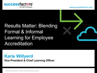 Results Matter: Blending
Formal & Informal
Learning for Employee
Accreditation

Karie Willyerd
Vice President & Chief Learning Officer


© 2012 SuccessFactors, an SAP Company. All rights reserved.© 2012 SuccessFactors, an SAP Company. All rights reserved.   1
 