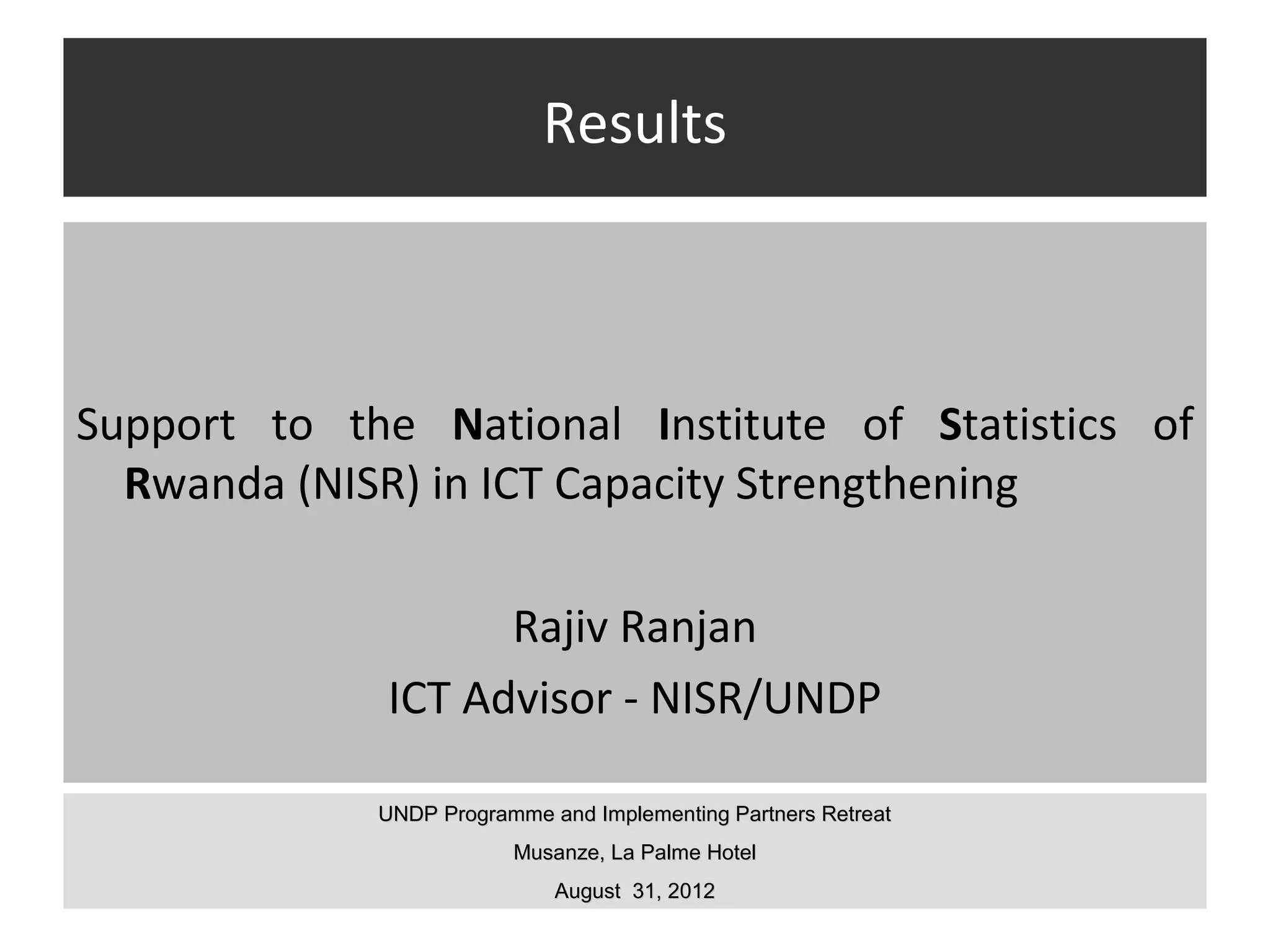 Results



Support to the National Institute of Statistics of
  Rwanda (NISR) in ICT Capacity Strengthening

                   Rajiv Ranjan
             ICT Advisor - NISR/UNDP

             UNDP Programme and Implementing Partners Retreat
                         Musanze, La Palme Hotel
                             August 31, 2012
 