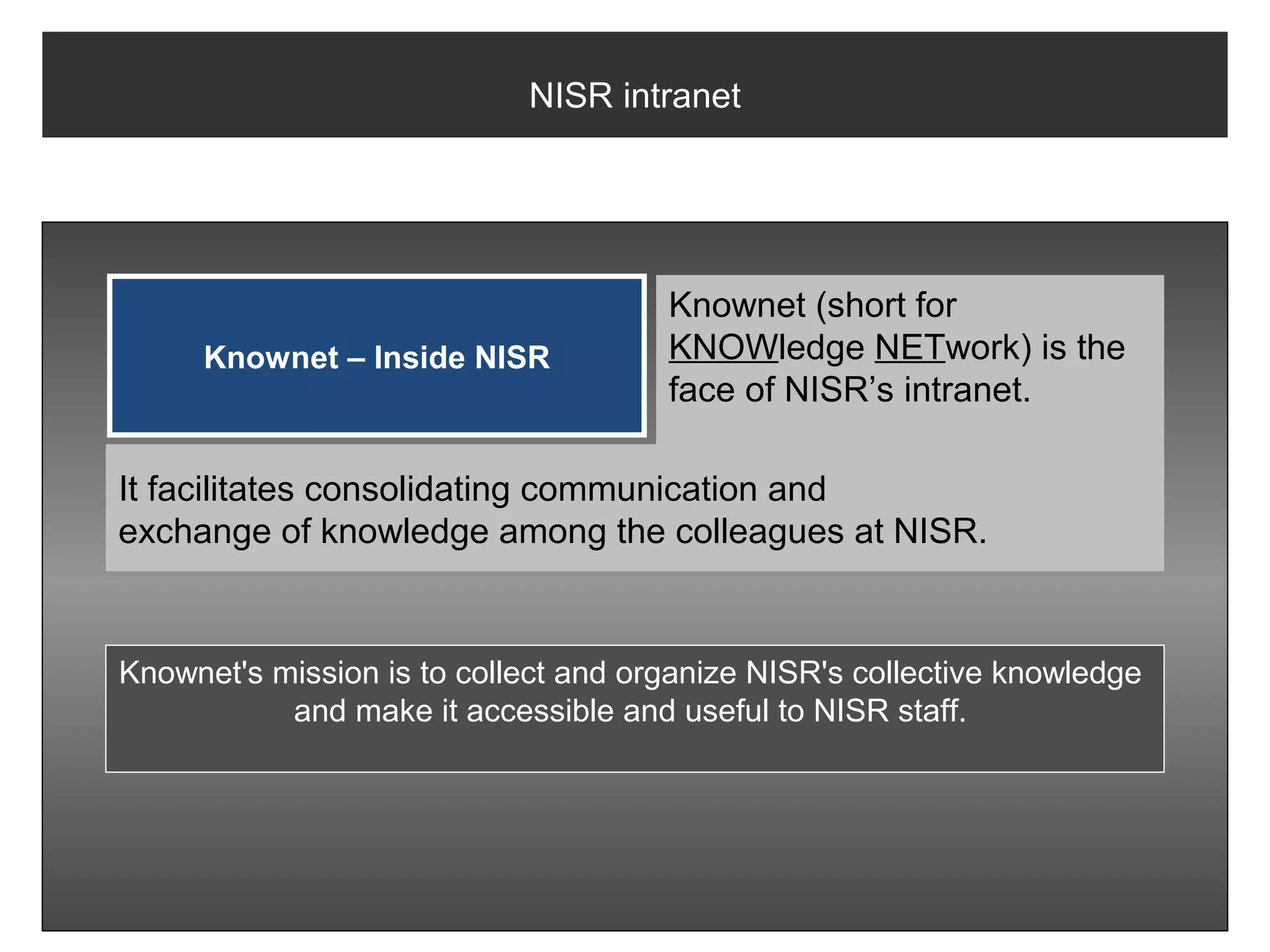 NISR intranet




                                      Knownet (short for
     Knownet – Inside NISR            KNOWledge NETwork) is the
                                      face of NISR’s intranet.

It facilitates consolidating communication and
exchange of knowledge among the colleagues at NISR.


Knownet's mission is to collect and organize NISR's collective knowledge
           and make it accessible and useful to NISR staff.
 
