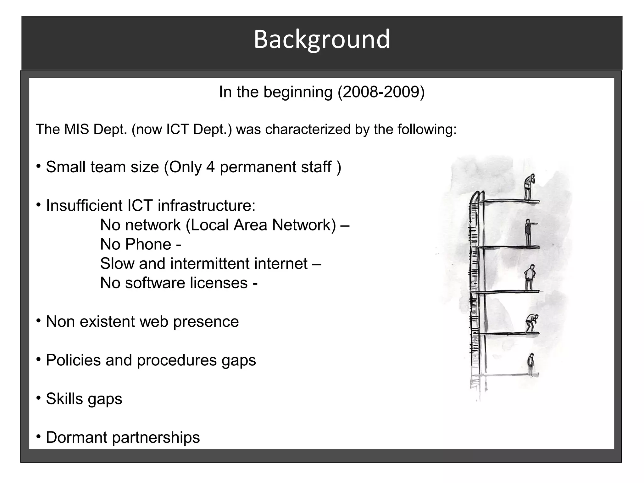 Background
                            In the beginning (2008-2009)

The MIS Dept. (now ICT Dept.) was characterized by the following:

• Small team size (Only 4 permanent staff )

• Insufficient ICT infrastructure:
           No network (Local Area Network) –
           No Phone -
           Slow and intermittent internet –
           No software licenses -

• Non existent web presence

• Policies and procedures gaps

• Skills gaps

• Dormant partnerships
 
