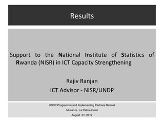 Results



Support to the National Institute of Statistics of
  Rwanda (NISR) in ICT Capacity Strengthening

                   Rajiv Ranjan
             ICT Advisor - NISR/UNDP

             UNDP Programme and Implementing Partners Retreat
                         Musanze, La Palme Hotel
                             August 31, 2012
 